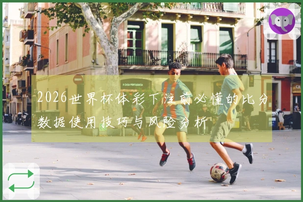 2026世界杯体彩下注前必懂的比分数据使用技巧与风险分析