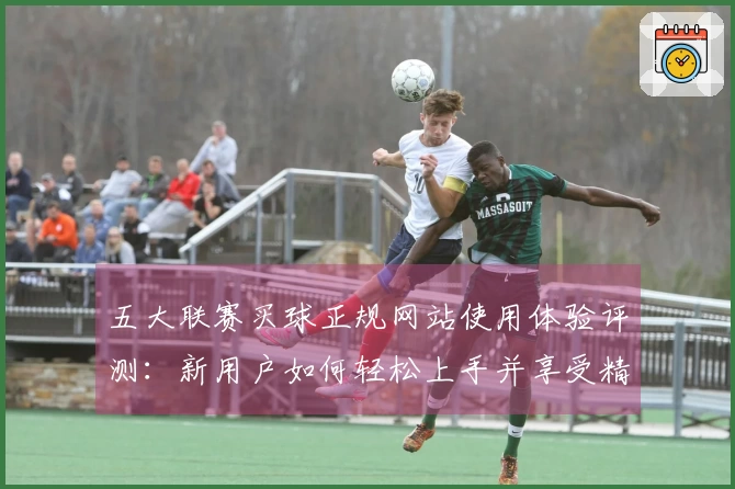 五大联赛买球正规网站使用体验评测：新用户如何轻松上手并享受精彩赛事