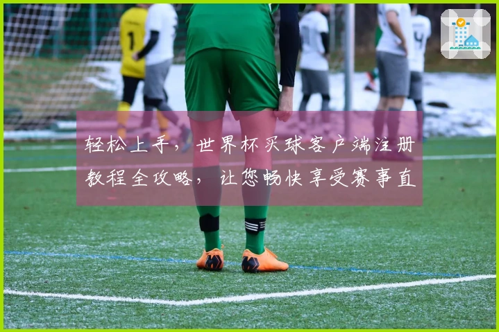 轻松上手，世界杯买球客户端注册教程全攻略，让您畅快享受赛事直播！