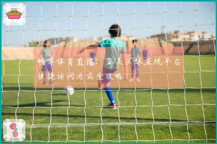 畅享体育直播：亚美买球正规平台快捷访问方式全攻略