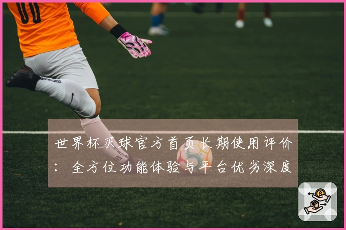 世界杯买球官方首页长期使用评价：全方位功能体验与平台优劣深度解析