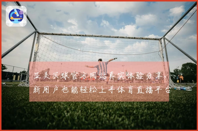 亚美买球官方网站真实体验分享，新用户也能轻松上手体育直播平台